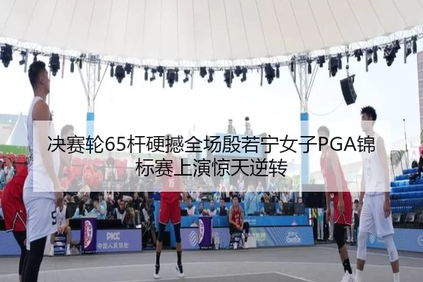 决赛轮65杆硬撼全场殷若宁女子PGA锦标赛上演惊天逆转